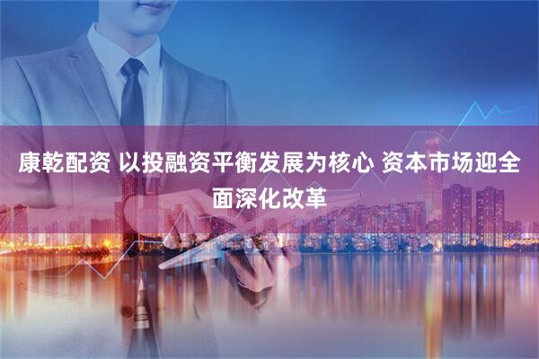 康乾配资 以投融资平衡发展为核心 资本市场迎全面深化改革