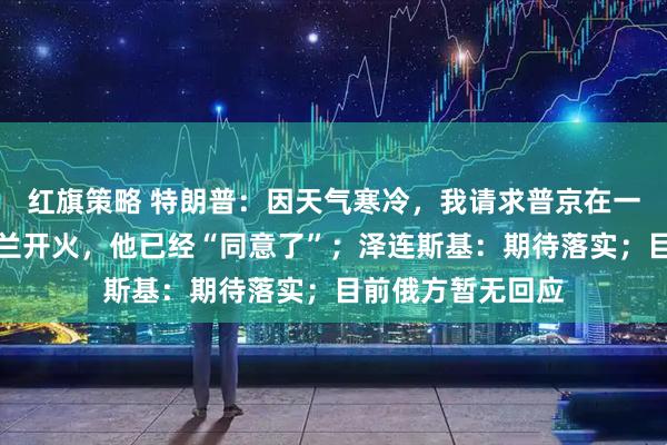 红旗策略 特朗普：因天气寒冷，我请求普京在一周内不要向乌克兰开火，他已经“同意了”；泽连斯基：期待落实；目前俄方暂无回应