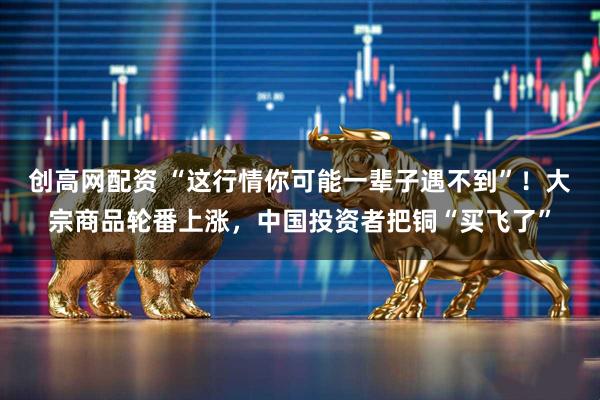 创高网配资 “这行情你可能一辈子遇不到”！大宗商品轮番上涨，中国投资者把铜“买飞了”