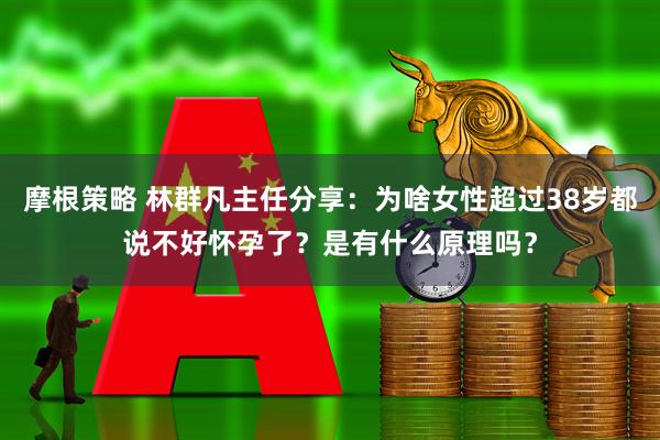 摩根策略 林群凡主任分享：为啥女性超过38岁都说不好怀孕了？是有什么原理吗？