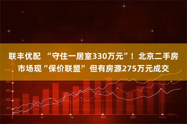联丰优配  “守住一居室330万元”！北京二手房市场现“保价联盟” 但有房源275万元成交