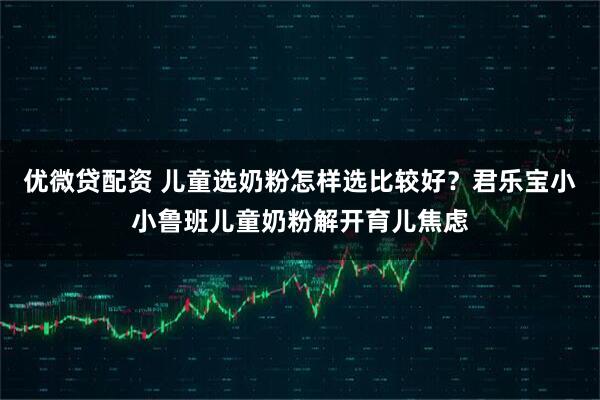 优微贷配资 儿童选奶粉怎样选比较好？君乐宝小小鲁班儿童奶粉解开育儿焦虑