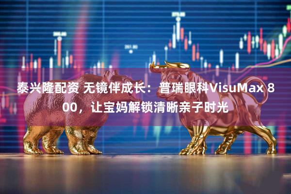 泰兴隆配资 无镜伴成长：普瑞眼科VisuMax 800，让宝妈解锁清晰亲子时光